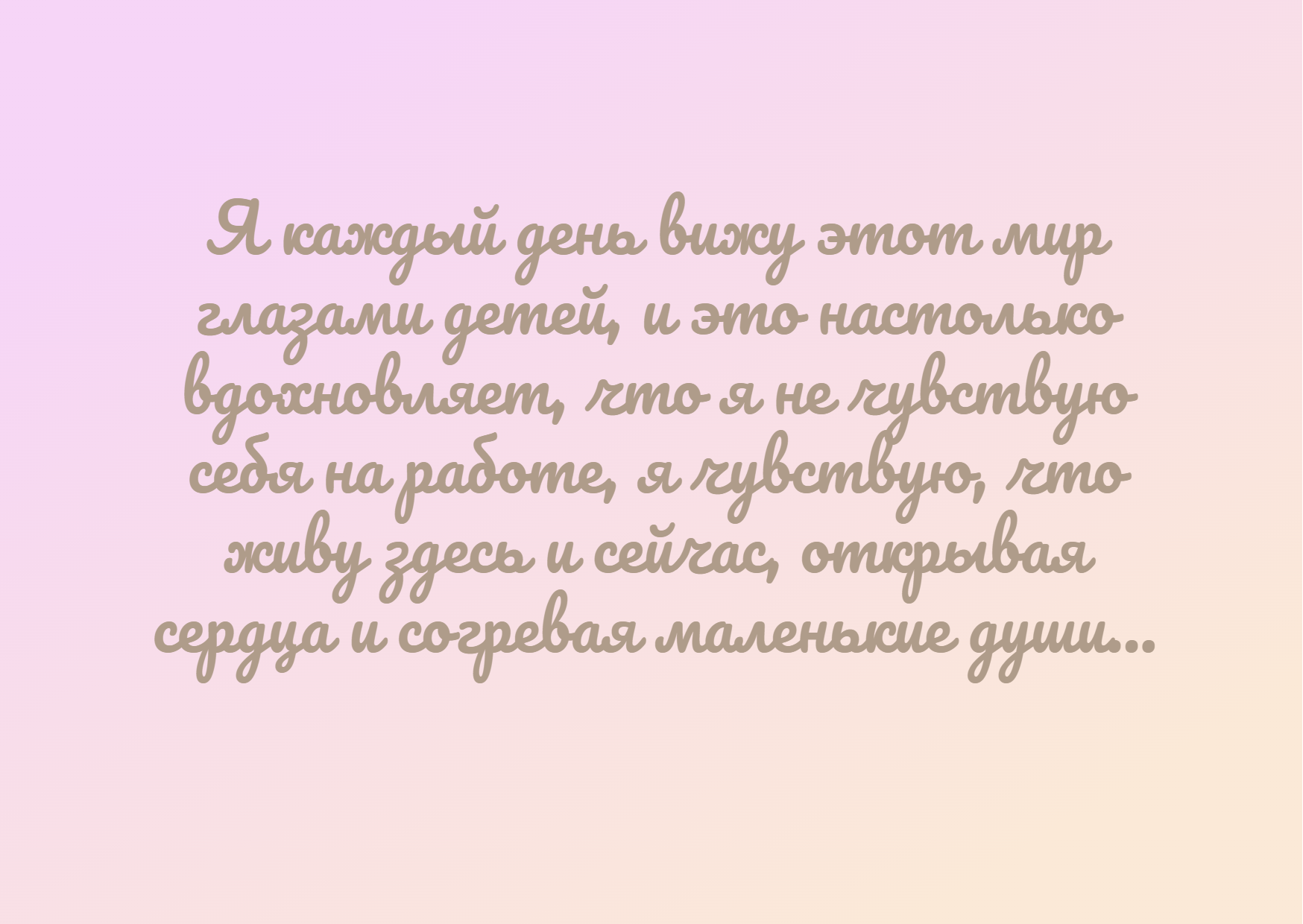 Я каждый день вижу этот мир глазами детей, и это настолько вдохновляет, что я не чувствую себя на работе, я чувствую, что живу здесь и сейчас, открывая сердца и согревая маленькие души...